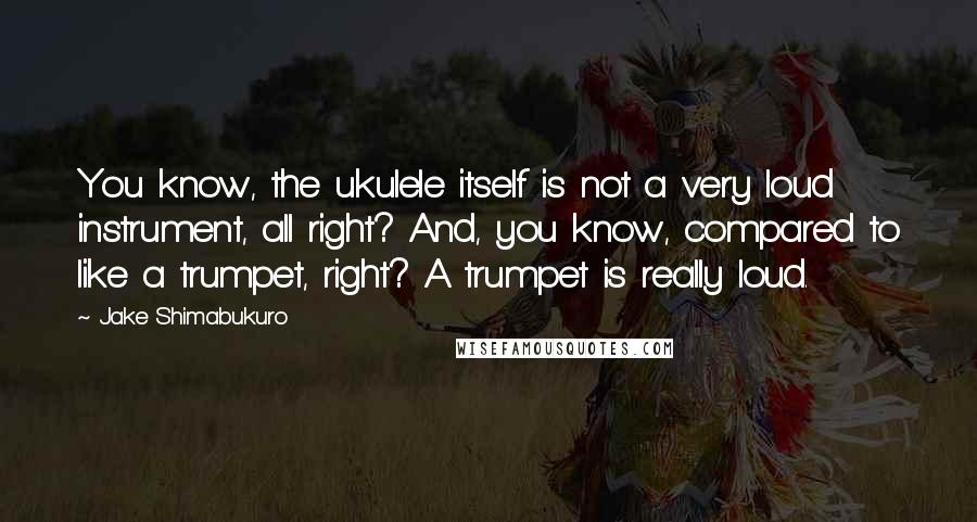 Jake Shimabukuro Quotes: You know, the ukulele itself is not a very loud instrument, all right? And, you know, compared to like a trumpet, right? A trumpet is really loud.