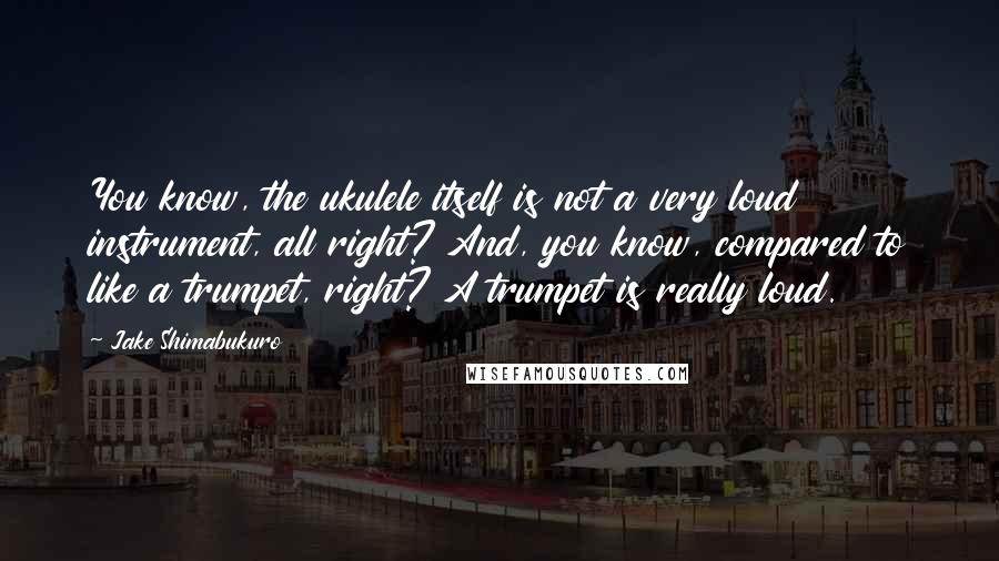 Jake Shimabukuro Quotes: You know, the ukulele itself is not a very loud instrument, all right? And, you know, compared to like a trumpet, right? A trumpet is really loud.