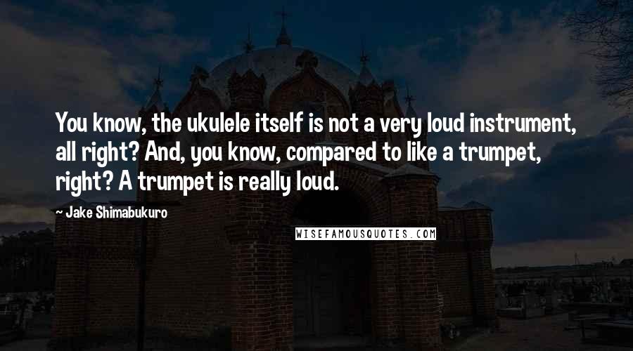 Jake Shimabukuro Quotes: You know, the ukulele itself is not a very loud instrument, all right? And, you know, compared to like a trumpet, right? A trumpet is really loud.