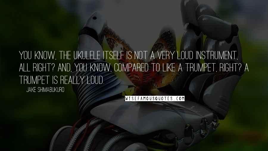 Jake Shimabukuro Quotes: You know, the ukulele itself is not a very loud instrument, all right? And, you know, compared to like a trumpet, right? A trumpet is really loud.