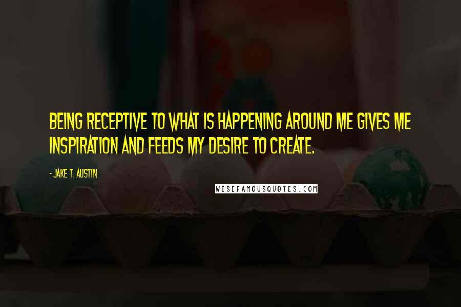 Jake T. Austin Quotes: Being receptive to what is happening around me gives me inspiration and feeds my desire to create.