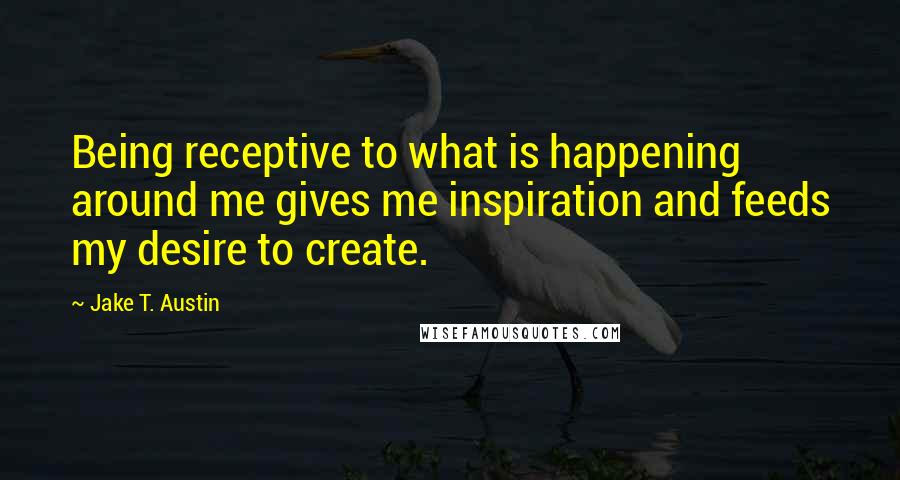 Jake T. Austin Quotes: Being receptive to what is happening around me gives me inspiration and feeds my desire to create.