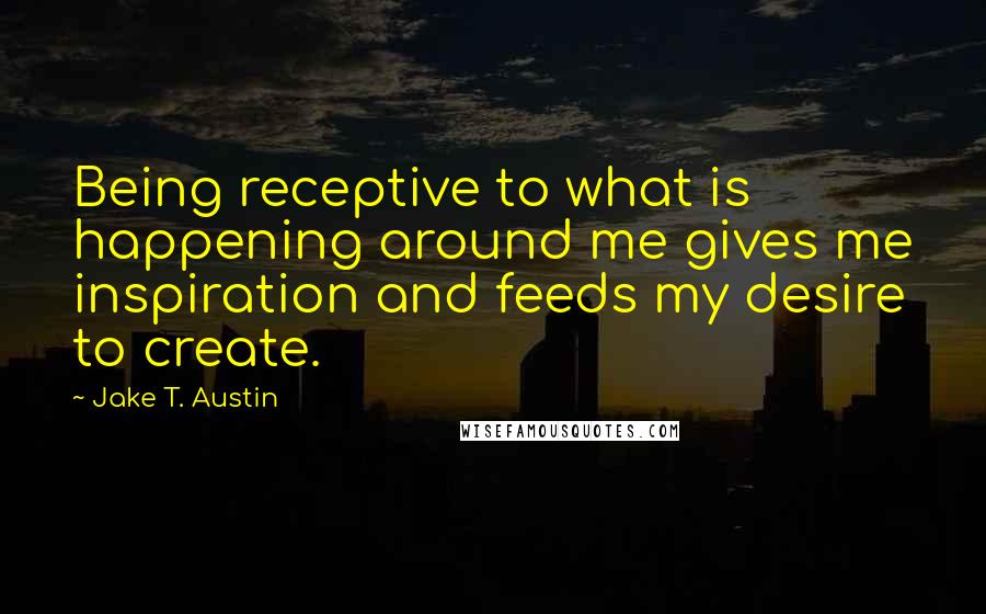 Jake T. Austin Quotes: Being receptive to what is happening around me gives me inspiration and feeds my desire to create.