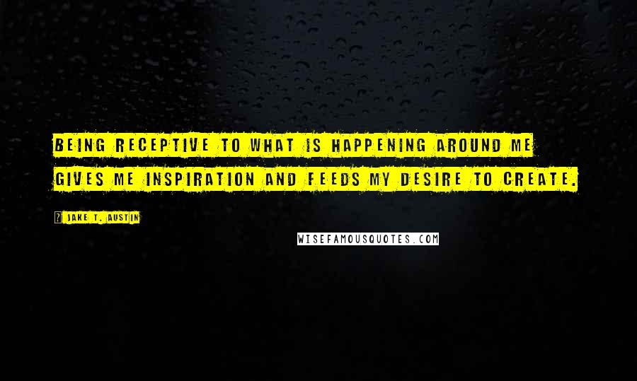 Jake T. Austin Quotes: Being receptive to what is happening around me gives me inspiration and feeds my desire to create.