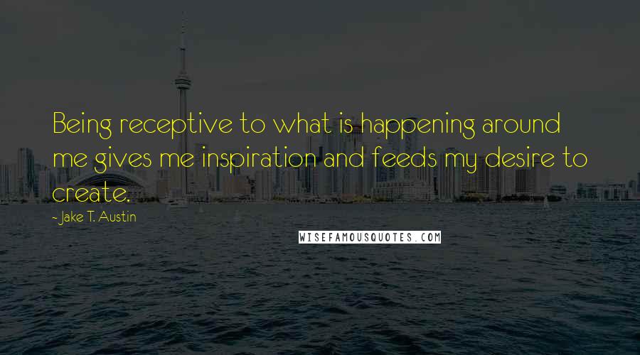 Jake T. Austin Quotes: Being receptive to what is happening around me gives me inspiration and feeds my desire to create.