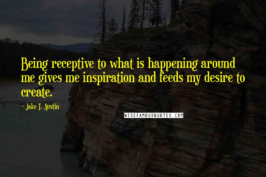 Jake T. Austin Quotes: Being receptive to what is happening around me gives me inspiration and feeds my desire to create.