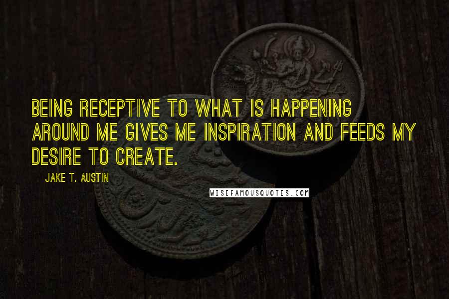 Jake T. Austin Quotes: Being receptive to what is happening around me gives me inspiration and feeds my desire to create.