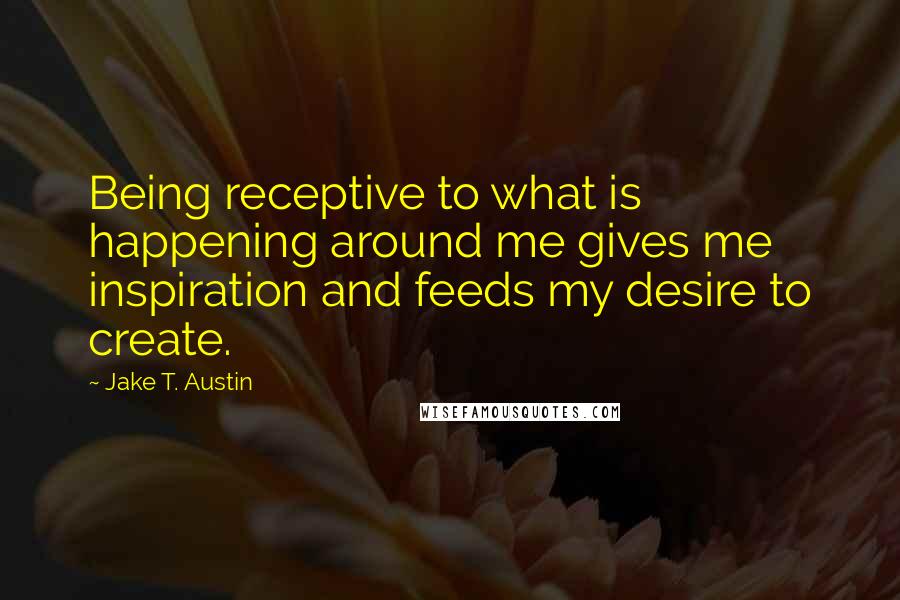 Jake T. Austin Quotes: Being receptive to what is happening around me gives me inspiration and feeds my desire to create.