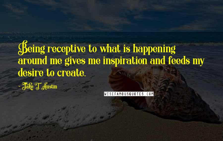 Jake T. Austin Quotes: Being receptive to what is happening around me gives me inspiration and feeds my desire to create.