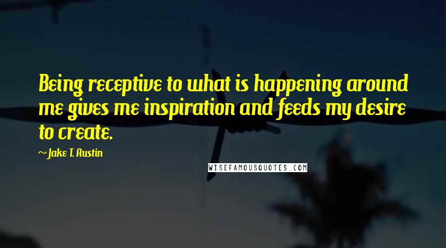Jake T. Austin Quotes: Being receptive to what is happening around me gives me inspiration and feeds my desire to create.