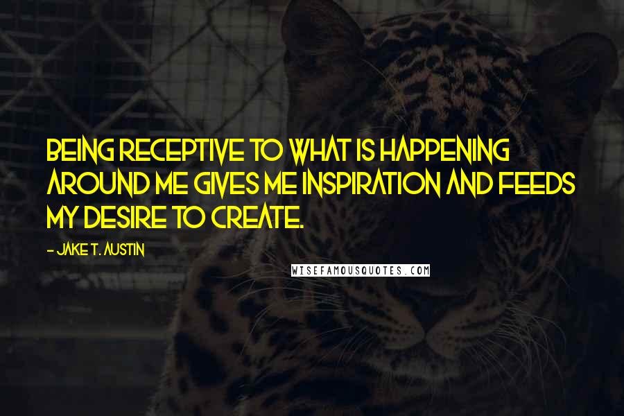 Jake T. Austin Quotes: Being receptive to what is happening around me gives me inspiration and feeds my desire to create.