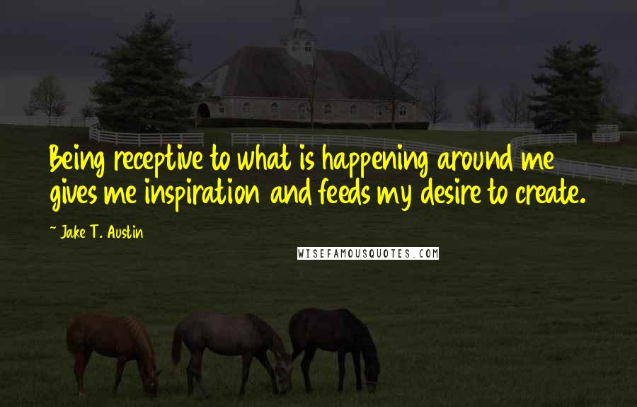 Jake T. Austin Quotes: Being receptive to what is happening around me gives me inspiration and feeds my desire to create.