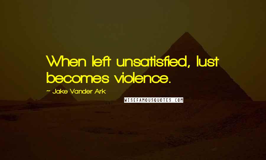 Jake Vander Ark Quotes: When left unsatisfied, lust becomes violence.