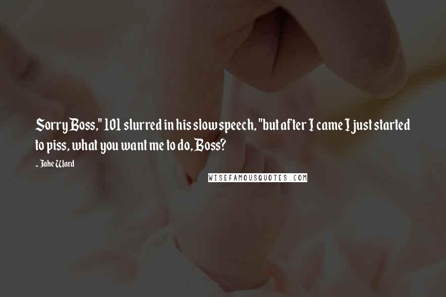 Jake Ward Quotes: Sorry Boss," 101 slurred in his slow speech, "but after I came I just started to piss, what you want me to do, Boss?