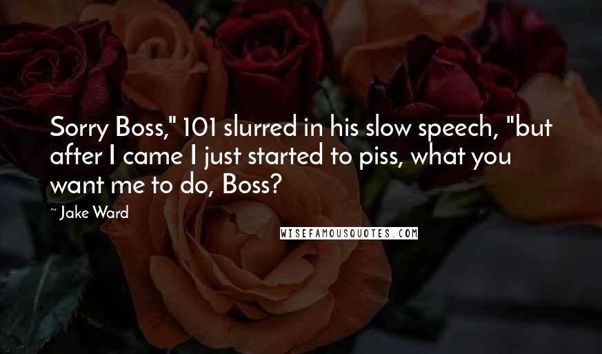 Jake Ward Quotes: Sorry Boss," 101 slurred in his slow speech, "but after I came I just started to piss, what you want me to do, Boss?