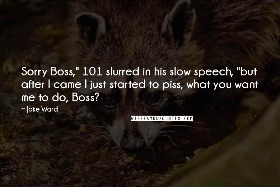 Jake Ward Quotes: Sorry Boss," 101 slurred in his slow speech, "but after I came I just started to piss, what you want me to do, Boss?