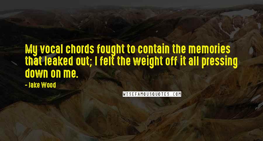 Jake Wood Quotes: My vocal chords fought to contain the memories that leaked out; I felt the weight off it all pressing down on me.