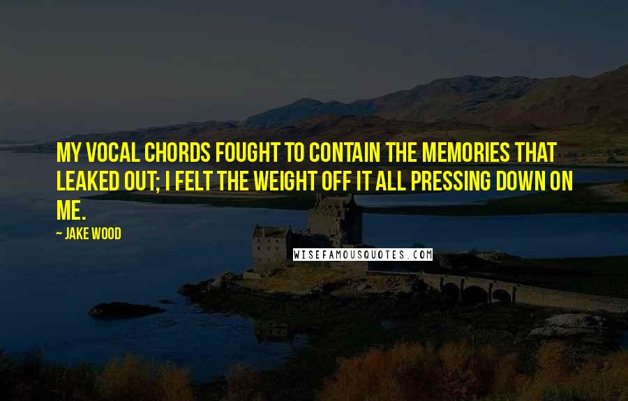 Jake Wood Quotes: My vocal chords fought to contain the memories that leaked out; I felt the weight off it all pressing down on me.