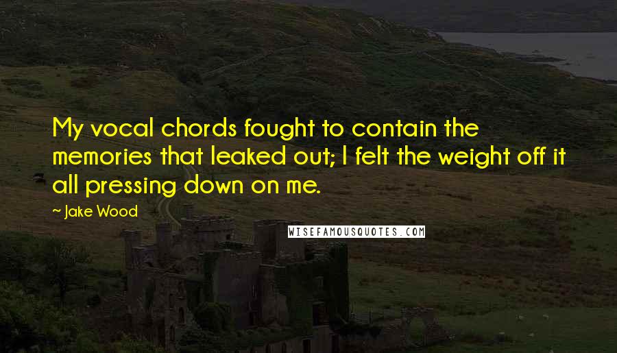 Jake Wood Quotes: My vocal chords fought to contain the memories that leaked out; I felt the weight off it all pressing down on me.