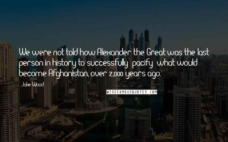 Jake Wood Quotes: We were not told how Alexander the Great was the last person in history to successfully 'pacify' what would become Afghanistan, over 2,000 years ago.