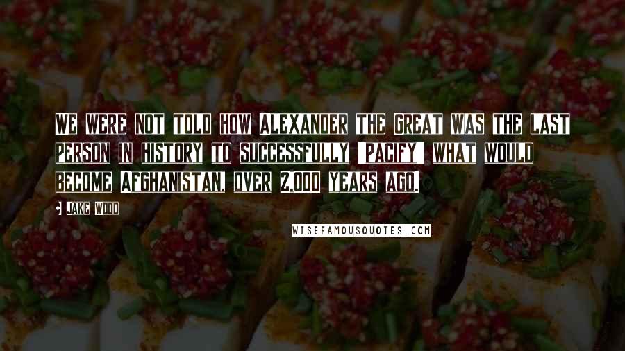 Jake Wood Quotes: We were not told how Alexander the Great was the last person in history to successfully 'pacify' what would become Afghanistan, over 2,000 years ago.