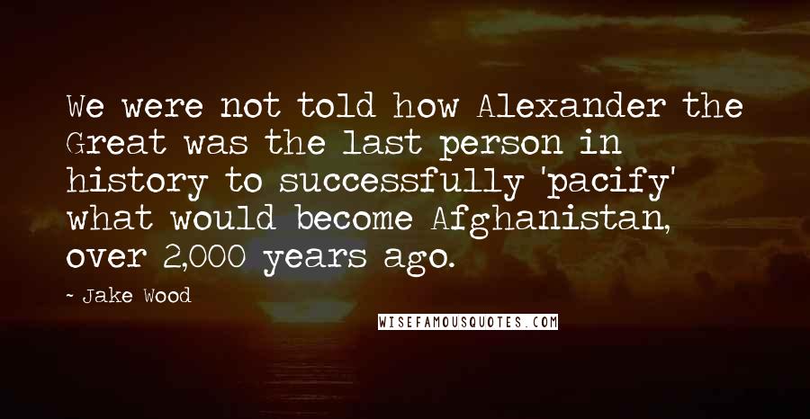 Jake Wood Quotes: We were not told how Alexander the Great was the last person in history to successfully 'pacify' what would become Afghanistan, over 2,000 years ago.