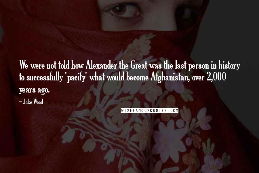 Jake Wood Quotes: We were not told how Alexander the Great was the last person in history to successfully 'pacify' what would become Afghanistan, over 2,000 years ago.