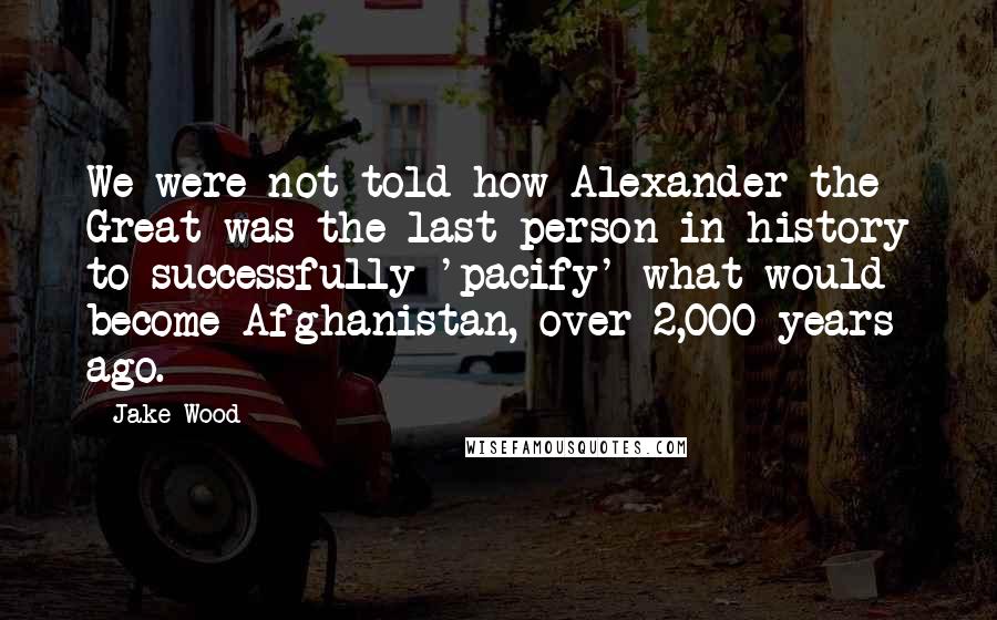 Jake Wood Quotes: We were not told how Alexander the Great was the last person in history to successfully 'pacify' what would become Afghanistan, over 2,000 years ago.