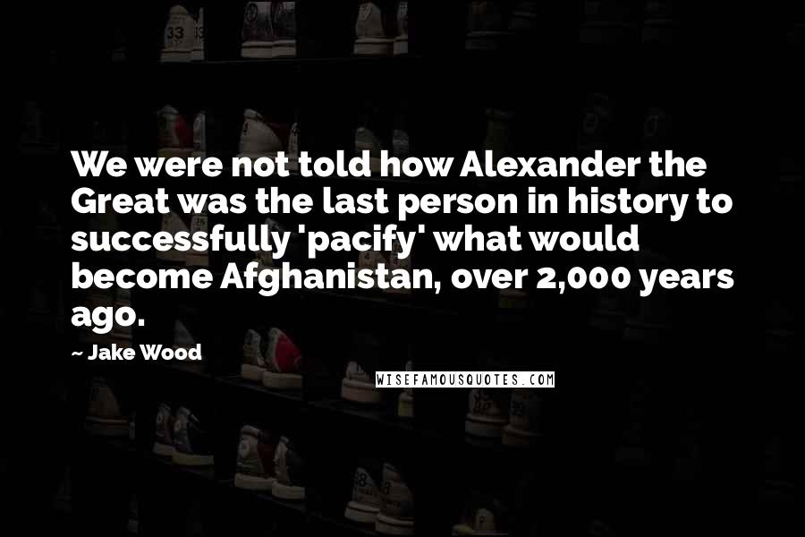 Jake Wood Quotes: We were not told how Alexander the Great was the last person in history to successfully 'pacify' what would become Afghanistan, over 2,000 years ago.
