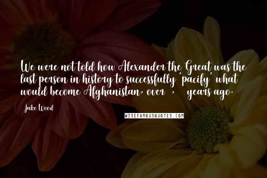 Jake Wood Quotes: We were not told how Alexander the Great was the last person in history to successfully 'pacify' what would become Afghanistan, over 2,000 years ago.