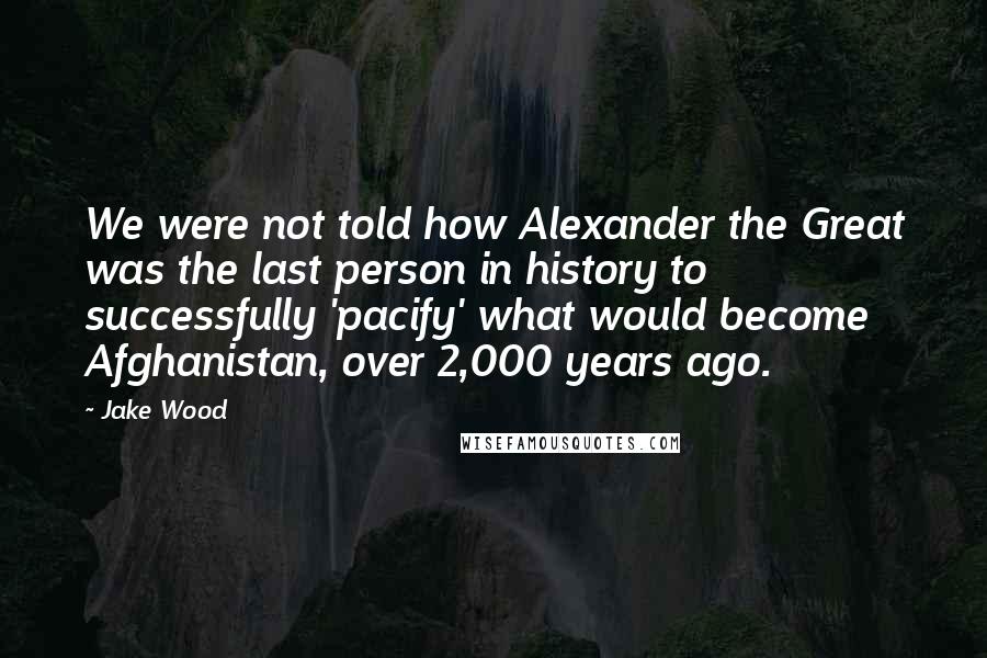 Jake Wood Quotes: We were not told how Alexander the Great was the last person in history to successfully 'pacify' what would become Afghanistan, over 2,000 years ago.