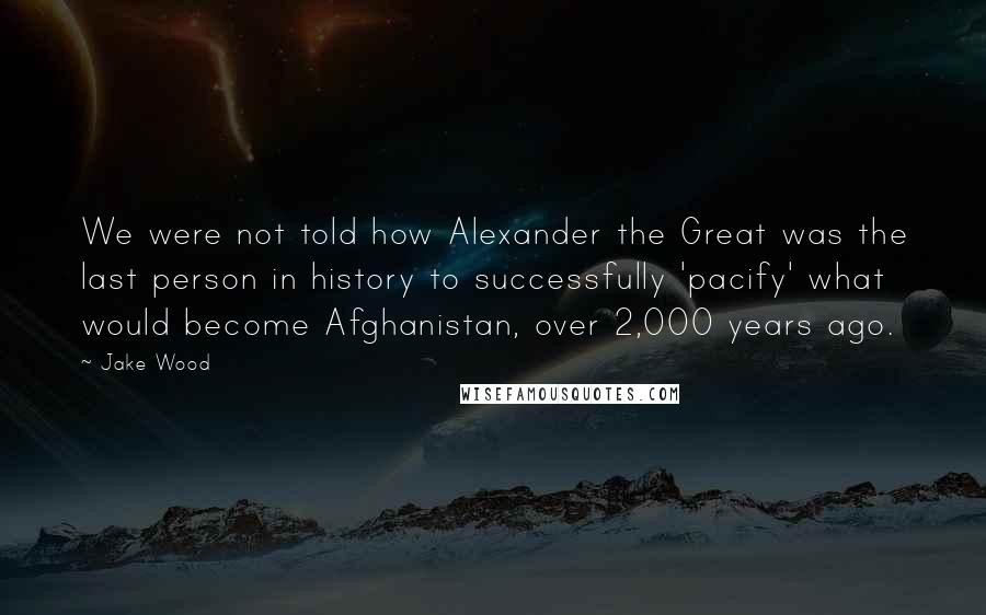 Jake Wood Quotes: We were not told how Alexander the Great was the last person in history to successfully 'pacify' what would become Afghanistan, over 2,000 years ago.