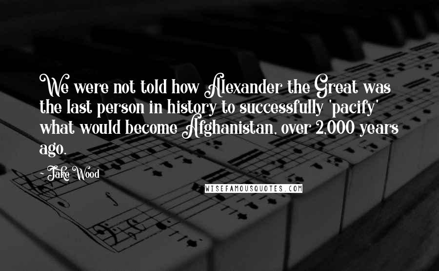 Jake Wood Quotes: We were not told how Alexander the Great was the last person in history to successfully 'pacify' what would become Afghanistan, over 2,000 years ago.