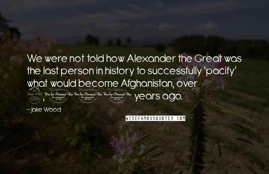 Jake Wood Quotes: We were not told how Alexander the Great was the last person in history to successfully 'pacify' what would become Afghanistan, over 2,000 years ago.