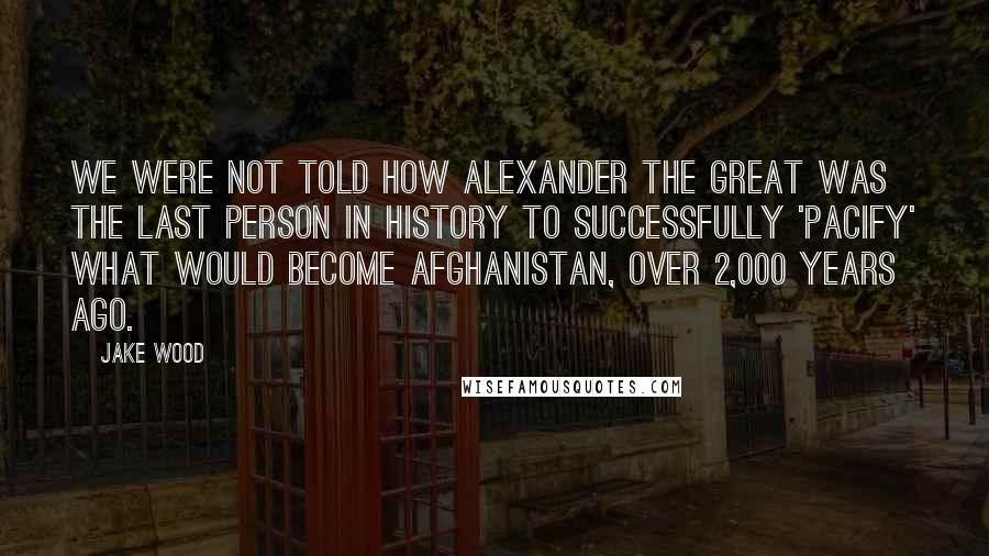 Jake Wood Quotes: We were not told how Alexander the Great was the last person in history to successfully 'pacify' what would become Afghanistan, over 2,000 years ago.