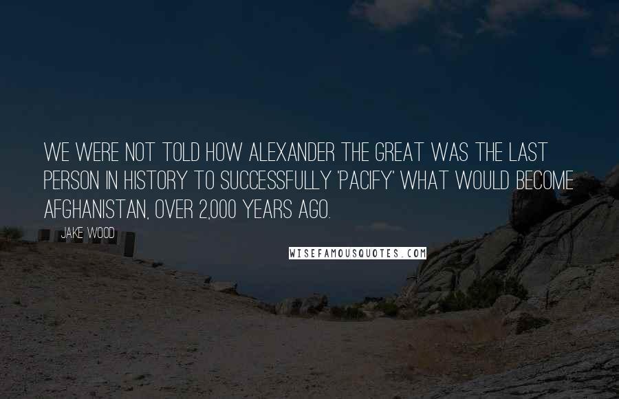 Jake Wood Quotes: We were not told how Alexander the Great was the last person in history to successfully 'pacify' what would become Afghanistan, over 2,000 years ago.