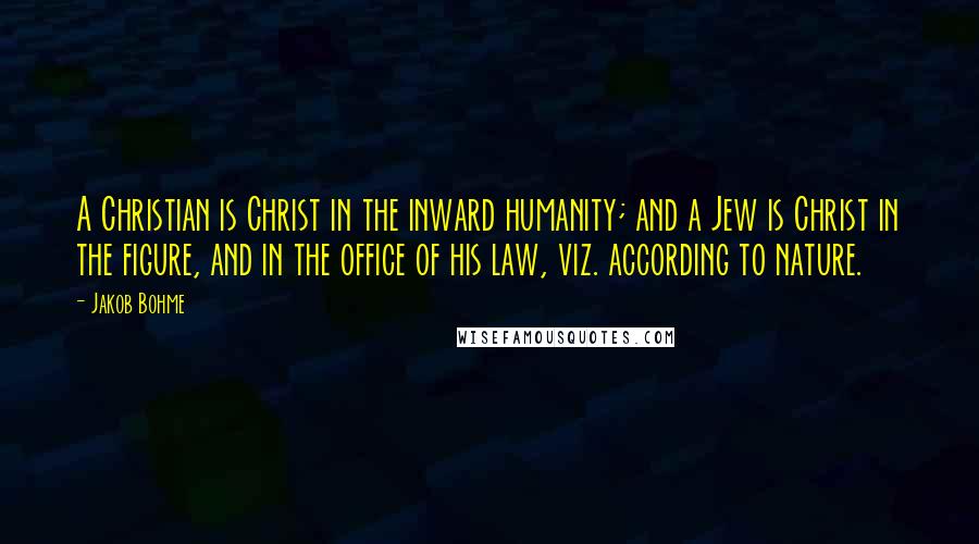 Jakob Bohme Quotes: A Christian is Christ in the inward humanity; and a Jew is Christ in the figure, and in the office of his law, viz. according to nature.