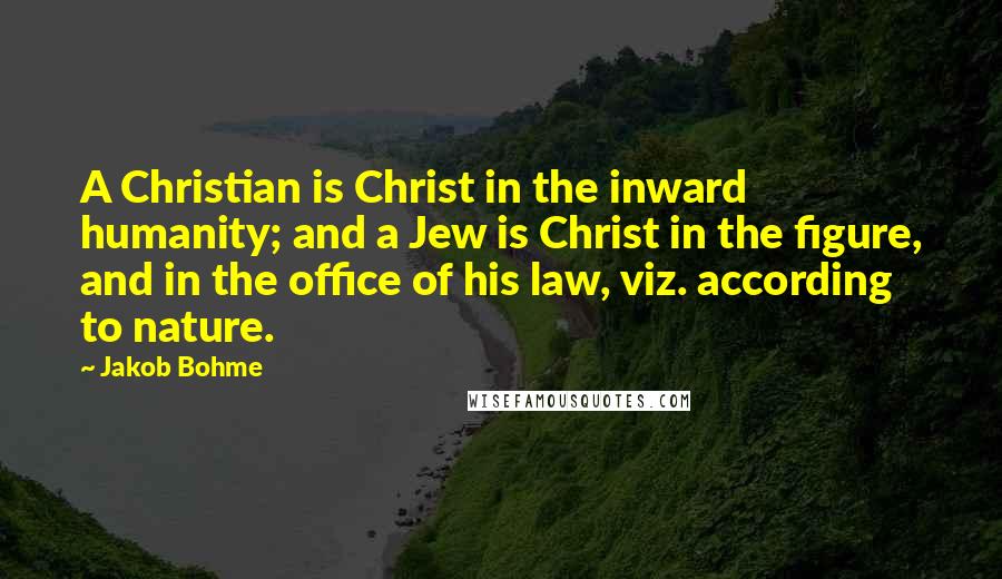 Jakob Bohme Quotes: A Christian is Christ in the inward humanity; and a Jew is Christ in the figure, and in the office of his law, viz. according to nature.