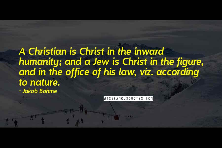 Jakob Bohme Quotes: A Christian is Christ in the inward humanity; and a Jew is Christ in the figure, and in the office of his law, viz. according to nature.