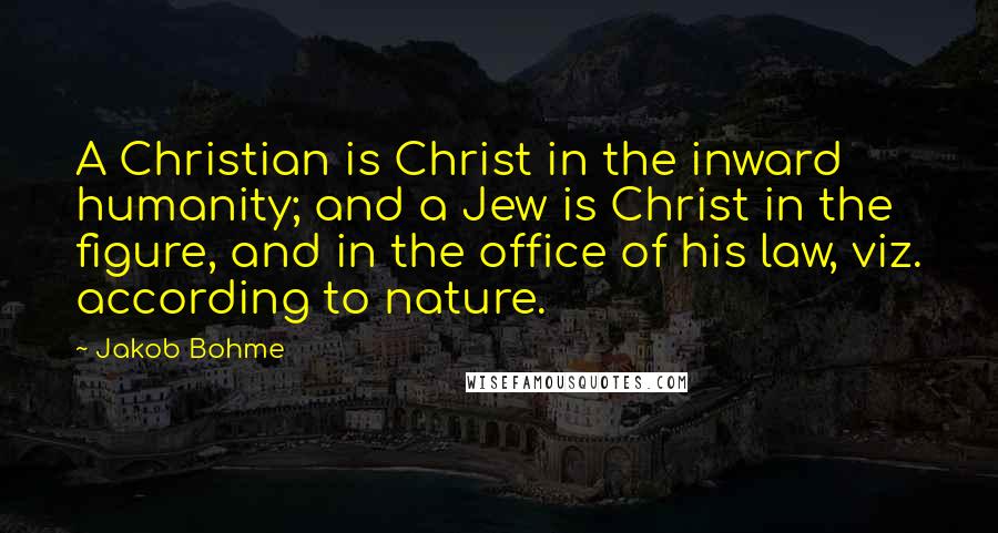 Jakob Bohme Quotes: A Christian is Christ in the inward humanity; and a Jew is Christ in the figure, and in the office of his law, viz. according to nature.