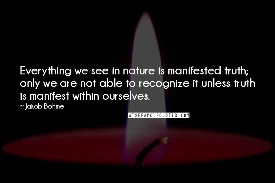 Jakob Bohme Quotes: Everything we see in nature is manifested truth; only we are not able to recognize it unless truth is manifest within ourselves.