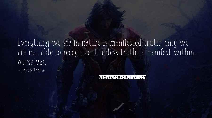 Jakob Bohme Quotes: Everything we see in nature is manifested truth; only we are not able to recognize it unless truth is manifest within ourselves.