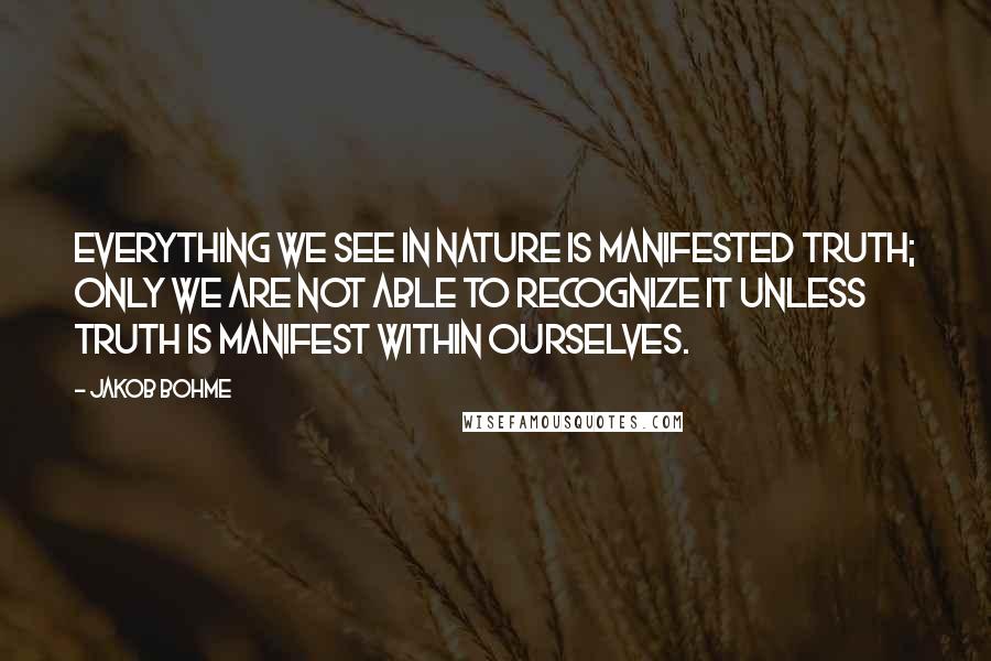 Jakob Bohme Quotes: Everything we see in nature is manifested truth; only we are not able to recognize it unless truth is manifest within ourselves.
