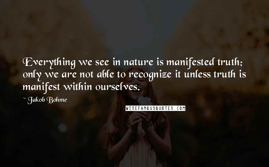 Jakob Bohme Quotes: Everything we see in nature is manifested truth; only we are not able to recognize it unless truth is manifest within ourselves.