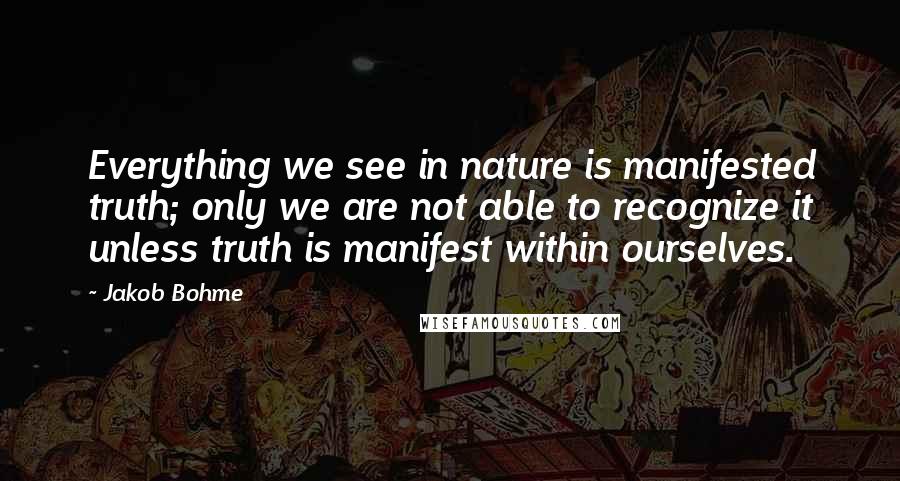 Jakob Bohme Quotes: Everything we see in nature is manifested truth; only we are not able to recognize it unless truth is manifest within ourselves.