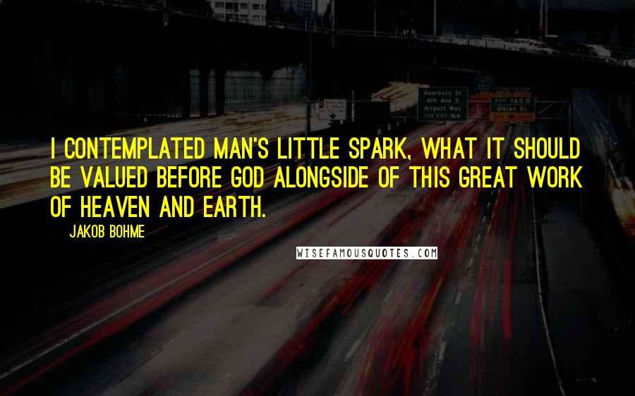 Jakob Bohme Quotes: I contemplated man's little spark, what it should be valued before God alongside of this great work of heaven and earth.