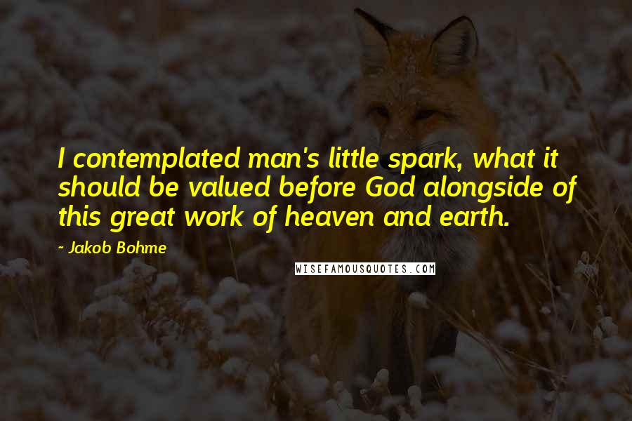 Jakob Bohme Quotes: I contemplated man's little spark, what it should be valued before God alongside of this great work of heaven and earth.