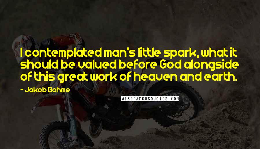 Jakob Bohme Quotes: I contemplated man's little spark, what it should be valued before God alongside of this great work of heaven and earth.