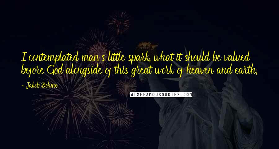 Jakob Bohme Quotes: I contemplated man's little spark, what it should be valued before God alongside of this great work of heaven and earth.