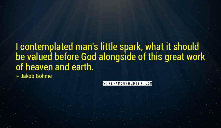 Jakob Bohme Quotes: I contemplated man's little spark, what it should be valued before God alongside of this great work of heaven and earth.